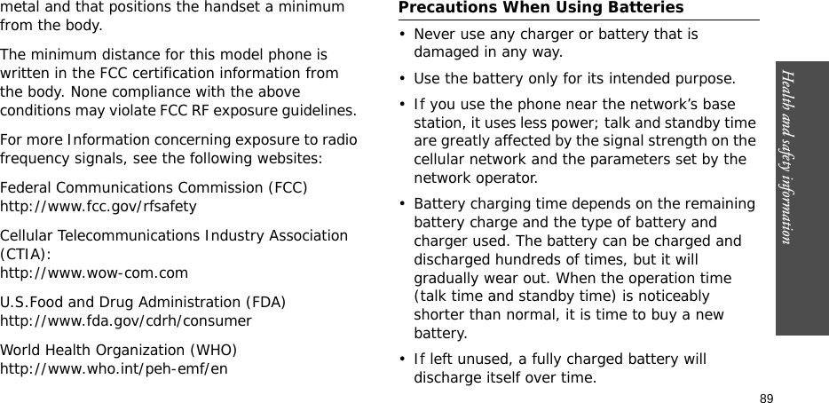 Health and safety information  89metal and that positions the handset a minimum from the body. The minimum distance for this model phone is written in the FCC certification information from the body. None compliance with the above conditions may violate FCC RF exposure guidelines. For more Information concerning exposure to radio frequency signals, see the following websites:Federal Communications Commission (FCC)http://www.fcc.gov/rfsafetyCellular Telecommunications Industry Association (CTIA):http://www.wow-com.comU.S.Food and Drug Administration (FDA)http://www.fda.gov/cdrh/consumerWorld Health Organization (WHO)http://www.who.int/peh-emf/enPrecautions When Using Batteries• Never use any charger or battery that is damaged in any way.• Use the battery only for its intended purpose.• If you use the phone near the network’s base station, it uses less power; talk and standby time are greatly affected by the signal strength on the cellular network and the parameters set by the network operator.• Battery charging time depends on the remaining battery charge and the type of battery and charger used. The battery can be charged and discharged hundreds of times, but it will gradually wear out. When the operation time (talk time and standby time) is noticeably shorter than normal, it is time to buy a new battery.• If left unused, a fully charged battery will discharge itself over time. 