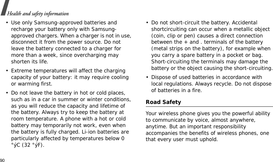 90Health and safety information• Use only Samsung-approved batteries and recharge your battery only with Samsung-approved chargers. When a charger is not in use, disconnect it from the power source. Do not leave the battery connected to a charger for more than a week, since overcharging may shorten its life.• Extreme temperatures will affect the charging capacity of your battery: it may require cooling or warming first.• Do not leave the battery in hot or cold places, such as in a car in summer or winter conditions, as you will reduce the capacity and lifetime of the battery. Always try to keep the battery at room temperature. A phone with a hot or cold battery may temporarily not work, even when the battery is fully charged. Li-ion batteries are particularly affected by temperatures below 0 °ýC (32 °ýF).• Do not short-circuit the battery. Accidental shortcircuiting can occur when a metallic object (coin, clip or pen) causes a direct connection between the + and . terminals of the battery (metal strips on the battery), for example when you carry a spare battery in a pocket or bag. Short-circuiting the terminals may damage the battery or the object causing the short-circuiting.• Dispose of used batteries in accordance with local regulations. Always recycle. Do not dispose of batteries in a fire.Road SafetyYour wireless phone gives you the powerful ability to communicate by voice, almost anywhere, anytime. But an important responsibility accompanies the benefits of wireless phones, one that every user must uphold. 