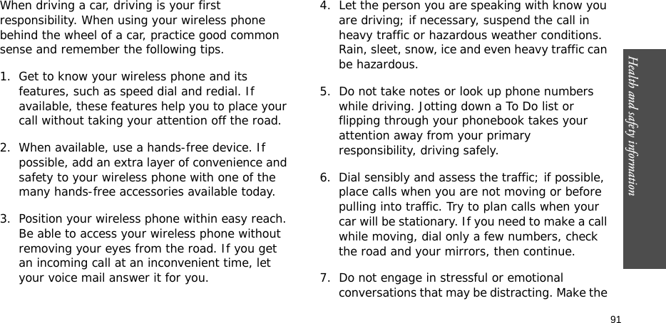 Health and safety information  91When driving a car, driving is your first responsibility. When using your wireless phone behind the wheel of a car, practice good common sense and remember the following tips.1. Get to know your wireless phone and its features, such as speed dial and redial. If available, these features help you to place your call without taking your attention off the road.2. When available, use a hands-free device. If possible, add an extra layer of convenience and safety to your wireless phone with one of the many hands-free accessories available today.3. Position your wireless phone within easy reach. Be able to access your wireless phone without removing your eyes from the road. If you get an incoming call at an inconvenient time, let your voice mail answer it for you.4. Let the person you are speaking with know you are driving; if necessary, suspend the call in heavy traffic or hazardous weather conditions. Rain, sleet, snow, ice and even heavy traffic can be hazardous.5. Do not take notes or look up phone numbers while driving. Jotting down a To Do list or flipping through your phonebook takes your attention away from your primary responsibility, driving safely. 6. Dial sensibly and assess the traffic; if possible, place calls when you are not moving or before pulling into traffic. Try to plan calls when your car will be stationary. If you need to make a call while moving, dial only a few numbers, check the road and your mirrors, then continue.7. Do not engage in stressful or emotional conversations that may be distracting. Make the 