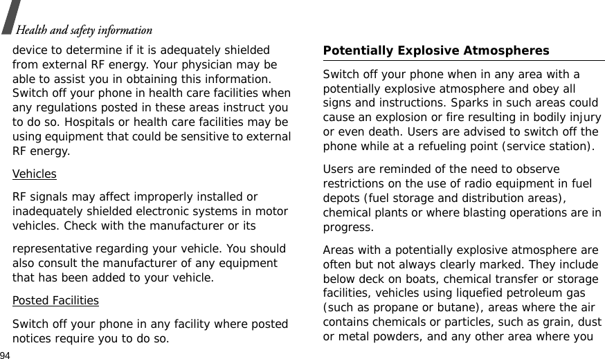 94Health and safety informationdevice to determine if it is adequately shielded from external RF energy. Your physician may be able to assist you in obtaining this information. Switch off your phone in health care facilities when any regulations posted in these areas instruct you to do so. Hospitals or health care facilities may be using equipment that could be sensitive to external RF energy.VehiclesRF signals may affect improperly installed or inadequately shielded electronic systems in motor vehicles. Check with the manufacturer or itsrepresentative regarding your vehicle. You should also consult the manufacturer of any equipment that has been added to your vehicle.Posted FacilitiesSwitch off your phone in any facility where posted notices require you to do so. Potentially Explosive Atmospheres Switch off your phone when in any area with a potentially explosive atmosphere and obey all signs and instructions. Sparks in such areas could cause an explosion or fire resulting in bodily injury or even death. Users are advised to switch off the phone while at a refueling point (service station). Users are reminded of the need to observe restrictions on the use of radio equipment in fuel depots (fuel storage and distribution areas), chemical plants or where blasting operations are in progress.Areas with a potentially explosive atmosphere are often but not always clearly marked. They include below deck on boats, chemical transfer or storage facilities, vehicles using liquefied petroleum gas (such as propane or butane), areas where the air contains chemicals or particles, such as grain, dust or metal powders, and any other area where you 