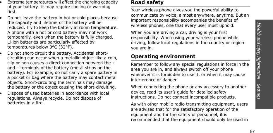 Health and safety information    Settings 97• Extreme temperatures will affect the charging capacity of your battery: it may require cooling or warming first.• Do not leave the battery in hot or cold places because the capacity and lifetime of the battery will be reduced. Try to keep the battery at room temperature. A phone with a hot or cold battery may not work temporarily, even when the battery is fully charged. Li-ion batteries are particularly affected by temperatures below 0°C (32°F).• Do not short-circuit the battery. Accidental short-circuiting can occur when a metallic object like a coin, clip or pen causes a direct connection between the + and – terminals of the battery (metal strips on the battery). For example, do not carry a spare battery in a pocket or bag where the battery may contact metal objects. Short-circuiting the terminals may damage the battery or the object causing the short-circuiting.• Dispose of used batteries in accordance with local regulations. Always recycle. Do not dispose of batteries in a fire.Road safetyYour wireless phone gives you the powerful ability to communicate by voice, almost anywhere, anytime. But an important responsibility accompanies the benefits of wireless phones, one that every user must uphold.When you are driving a car, driving is your first responsibility. When using your wireless phone while driving, follow local regulations in the country or region you are in.Operating environmentRemember to follow any special regulations in force in the area you are in, and always switch off your phone whenever it is forbidden to use it, or when it may cause interference or danger.When connecting the phone or any accessory to another device, read its user’s guide for detailed safety instructions. Do not connect incompatible products.As with other mobile radio transmitting equipment, users are advised that for the satisfactory operation of the equipment and for the safety of personnel, it is recommended that the equipment should only be used in 