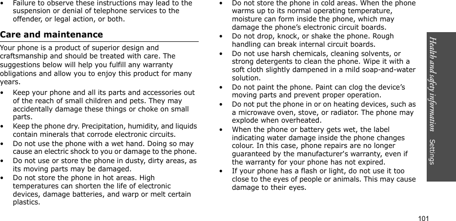 Health and safety information    Settings 101• Failure to observe these instructions may lead to the suspension or denial of telephone services to the offender, or legal action, or both.Care and maintenanceYour phone is a product of superior design and craftsmanship and should be treated with care. The suggestions below will help you fulfill any warranty obligations and allow you to enjoy this product for many years. • Keep your phone and all its parts and accessories out of the reach of small children and pets. They may accidentally damage these things or choke on small parts.• Keep the phone dry. Precipitation, humidity, and liquids contain minerals that corrode electronic circuits.• Do not use the phone with a wet hand. Doing so may cause an electric shock to you or damage to the phone. • Do not use or store the phone in dusty, dirty areas, as its moving parts may be damaged.• Do not store the phone in hot areas. High temperatures can shorten the life of electronic devices, damage batteries, and warp or melt certain plastics.• Do not store the phone in cold areas. When the phone warms up to its normal operating temperature, moisture can form inside the phone, which may damage the phone’s electronic circuit boards.• Do not drop, knock, or shake the phone. Rough handling can break internal circuit boards.• Do not use harsh chemicals, cleaning solvents, or strong detergents to clean the phone. Wipe it with a soft cloth slightly dampened in a mild soap-and-water solution.• Do not paint the phone. Paint can clog the device’s moving parts and prevent proper operation.• Do not put the phone in or on heating devices, such as a microwave oven, stove, or radiator. The phone may explode when overheated.• When the phone or battery gets wet, the label indicating water damage inside the phone changes colour. In this case, phone repairs are no longer guaranteed by the manufacturer&apos;s warranty, even if the warranty for your phone has not expired. • If your phone has a flash or light, do not use it too close to the eyes of people or animals. This may cause damage to their eyes.