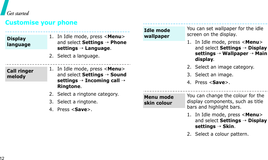 12Get startedCustomise your phone1. In Idle mode, press &lt;Menu&gt; and select Settings → Phone settings → Language.2. Select a language.1. In Idle mode, press &lt;Menu&gt; and select Settings → Sound settings → Incoming call → Ringtone.2. Select a ringtone category.3. Select a ringtone.4. Press &lt;Save&gt;.Display languageCall ringer melodyYou can set wallpaper for the idle screen on the display.1. In Idle mode, press &lt;Menu&gt; and select Settings → Display settings → Wallpaper → Main display.2. Select an image category.3. Select an image.4. Press &lt;Save&gt;.You can change the colour for the display components, such as title bars and highlight bars.1. In Idle mode, press &lt;Menu&gt; and select Settings → Display settings → Skin.2. Select a colour pattern.Idle mode wallpaperMenu mode skin colour
