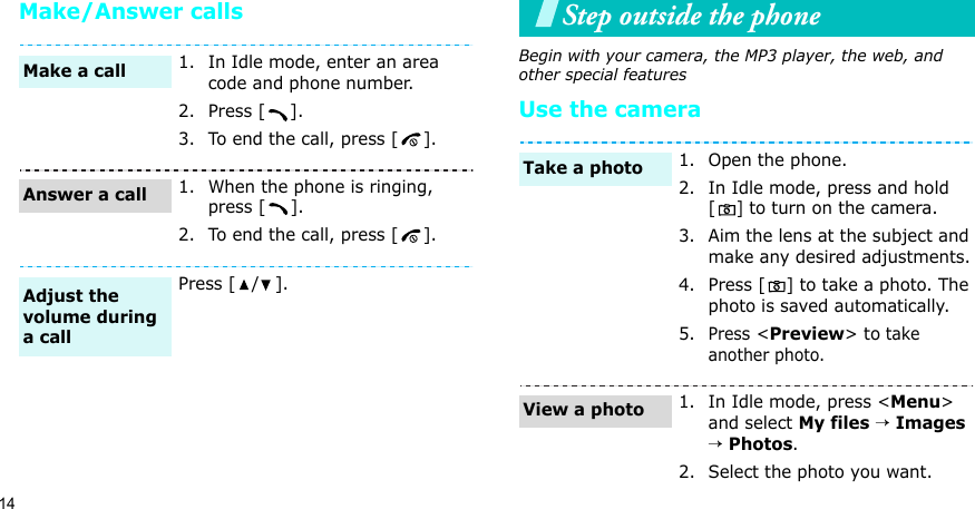 14Make/Answer callsStep outside the phoneBegin with your camera, the MP3 player, the web, and other special featuresUse the camera1. In Idle mode, enter an area code and phone number.2. Press [ ].3. To end the call, press [ ].1. When the phone is ringing, press [ ].2. To end the call, press [ ].Press [ / ].Make a callAnswer a callAdjust the volume during a call1. Open the phone.2. In Idle mode, press and hold [] to turn on the camera.3. Aim the lens at the subject and make any desired adjustments.4. Press [ ] to take a photo. The photo is saved automatically.5.Press &lt;Preview&gt; to take another photo.1. In Idle mode, press &lt;Menu&gt; and select My files → Images → Photos.2. Select the photo you want.Take a photoView a photo