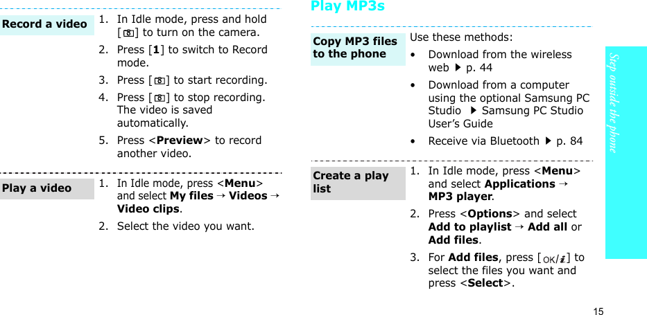15Step outside the phonePlay MP3s1. In Idle mode, press and hold [ ] to turn on the camera.2. Press [1] to switch to Record mode.3. Press [ ] to start recording.4. Press [ ] to stop recording. The video is saved automatically.5. Press &lt;Preview&gt; to record another video.1.In Idle mode, press &lt;Menu&gt; and select My files → Videos → Video clips.2. Select the video you want.Record a videoPlay a videoUse these methods:• Download from the wireless webp. 44• Download from a computer using the optional Samsung PC Studio Samsung PC Studio User’s Guide• Receive via Bluetoothp. 841. In Idle mode, press &lt;Menu&gt; and select Applications → MP3 player.2. Press &lt;Options&gt; and select Add to playlist → Add all or Add files.3. For Add files, press [ ] to select the files you want and press &lt;Select&gt;.Copy MP3 files to the phoneCreate a play list