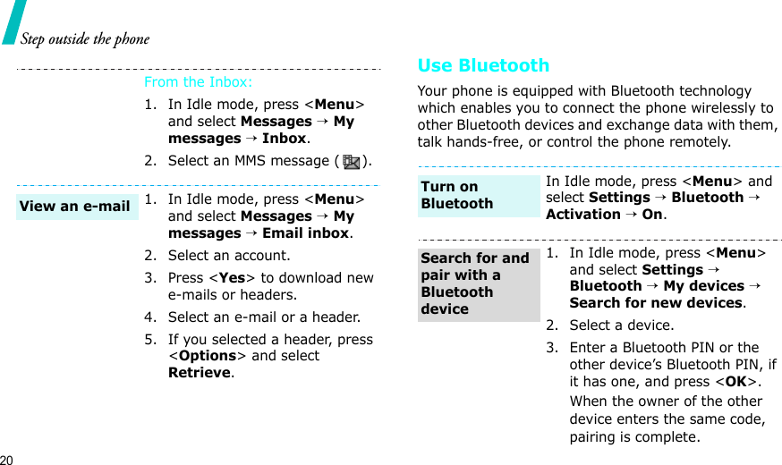20Step outside the phoneUse BluetoothYour phone is equipped with Bluetooth technology which enables you to connect the phone wirelessly to other Bluetooth devices and exchange data with them, talk hands-free, or control the phone remotely.From the Inbox:1. In Idle mode, press &lt;Menu&gt; and select Messages → My messages → Inbox.2. Select an MMS message ( ).1. In Idle mode, press &lt;Menu&gt; and select Messages → My messages → Email inbox.2. Select an account.3. Press &lt;Yes&gt; to download new e-mails or headers.4. Select an e-mail or a header.5. If you selected a header, press &lt;Options&gt; and select Retrieve.View an e-mailIn Idle mode, press &lt;Menu&gt; and select Settings → Bluetooth → Activation → On.1. In Idle mode, press &lt;Menu&gt; and select Settings → Bluetooth → My devices → Search for new devices.2. Select a device.3. Enter a Bluetooth PIN or the other device’s Bluetooth PIN, if it has one, and press &lt;OK&gt;.When the owner of the other device enters the same code, pairing is complete.Turn on BluetoothSearch for and pair with a Bluetooth device