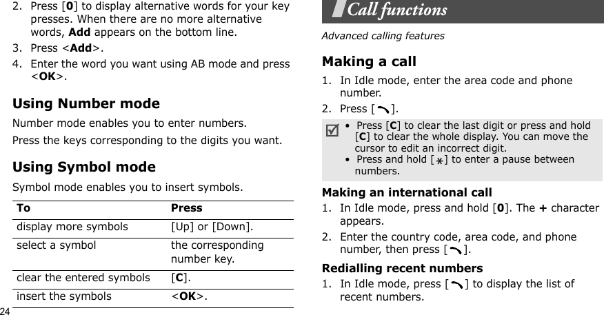 242. Press [0] to display alternative words for your key presses. When there are no more alternative words, Add appears on the bottom line. 3. Press &lt;Add&gt;.4. Enter the word you want using AB mode and press &lt;OK&gt;.Using Number modeNumber mode enables you to enter numbers. Press the keys corresponding to the digits you want.Using Symbol modeSymbol mode enables you to insert symbols.Call functionsAdvanced calling featuresMaking a call1. In Idle mode, enter the area code and phone number.2. Press [ ].Making an international call1. In Idle mode, press and hold [0]. The + character appears.2. Enter the country code, area code, and phone number, then press [ ].Redialling recent numbers1. In Idle mode, press [ ] to display the list of recent numbers.To Pressdisplay more symbols [Up] or [Down]. select a symbol the corresponding number key.clear the entered symbols [C]. insert the symbols &lt;OK&gt;.•  Press [C] to clear the last digit or press and hold   [C] to clear the whole display. You can move the   cursor to edit an incorrect digit.•  Press and hold [ ] to enter a pause between   numbers.