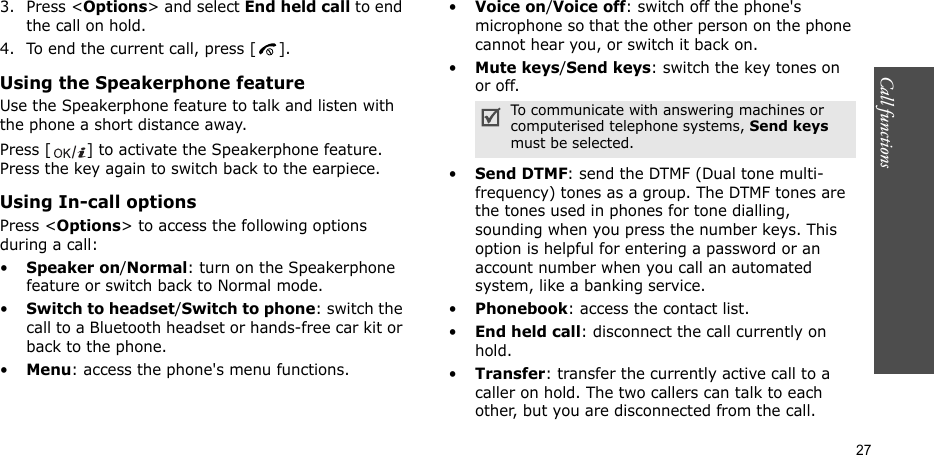 Call functions    273. Press &lt;Options&gt; and select End held call to end the call on hold.4. To end the current call, press [ ].Using the Speakerphone featureUse the Speakerphone feature to talk and listen with the phone a short distance away.Press [ ] to activate the Speakerphone feature. Press the key again to switch back to the earpiece.Using In-call optionsPress &lt;Options&gt; to access the following options during a call:•Speaker on/Normal: turn on the Speakerphone feature or switch back to Normal mode.•Switch to headset/Switch to phone: switch the call to a Bluetooth headset or hands-free car kit or back to the phone.•Menu: access the phone&apos;s menu functions.•Voice on/Voice off: switch off the phone&apos;s microphone so that the other person on the phone cannot hear you, or switch it back on.•Mute keys/Send keys: switch the key tones on or off.•Send DTMF: send the DTMF (Dual tone multi-frequency) tones as a group. The DTMF tones are the tones used in phones for tone dialling, sounding when you press the number keys. This option is helpful for entering a password or an account number when you call an automated system, like a banking service.•Phonebook: access the contact list.•End held call: disconnect the call currently on hold.•Transfer: transfer the currently active call to a caller on hold. The two callers can talk to each other, but you are disconnected from the call.To communicate with answering machines or computerised telephone systems, Send keys must be selected.