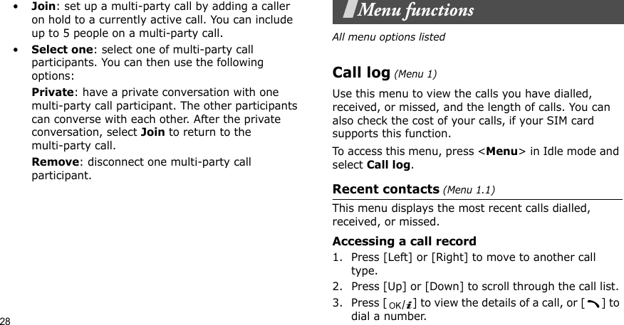 28•Join: set up a multi-party call by adding a caller on hold to a currently active call. You can include up to 5 people on a multi-party call.•Select one: select one of multi-party call participants. You can then use the following options:Private: have a private conversation with one multi-party call participant. The other participants can converse with each other. After the private conversation, select Join to return to the multi-party call.Remove: disconnect one multi-party call participant.Menu functionsAll menu options listedCall log (Menu 1)Use this menu to view the calls you have dialled, received, or missed, and the length of calls. You can also check the cost of your calls, if your SIM card supports this function.To access this menu, press &lt;Menu&gt; in Idle mode and select Call log.Recent contacts (Menu 1.1)This menu displays the most recent calls dialled, received, or missed. Accessing a call record1. Press [Left] or [Right] to move to another call type.2. Press [Up] or [Down] to scroll through the call list. 3. Press [ ] to view the details of a call, or [ ] to dial a number.