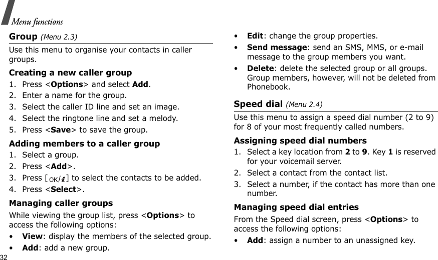 32Menu functionsGroup (Menu 2.3)Use this menu to organise your contacts in caller groups.Creating a new caller group1. Press &lt;Options&gt; and select Add.2. Enter a name for the group.3. Select the caller ID line and set an image.4. Select the ringtone line and set a melody.5. Press &lt;Save&gt; to save the group.Adding members to a caller group1. Select a group.2. Press &lt;Add&gt;.3. Press [ ] to select the contacts to be added.4. Press &lt;Select&gt;.Managing caller groupsWhile viewing the group list, press &lt;Options&gt; to access the following options:•View: display the members of the selected group.•Add: add a new group.•Edit: change the group properties.•Send message: send an SMS, MMS, or e-mail message to the group members you want.•Delete: delete the selected group or all groups. Group members, however, will not be deleted from Phonebook.Speed dial (Menu 2.4)Use this menu to assign a speed dial number (2 to 9) for 8 of your most frequently called numbers.Assigning speed dial numbers1. Select a key location from 2 to 9. Key 1 is reserved for your voicemail server.2. Select a contact from the contact list.3. Select a number, if the contact has more than one number.Managing speed dial entriesFrom the Speed dial screen, press &lt;Options&gt; to access the following options:•Add: assign a number to an unassigned key.
