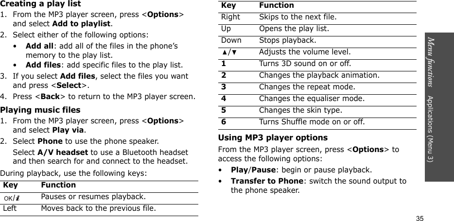 Menu functions    Applications (Menu 3)35Creating a play list1. From the MP3 player screen, press &lt;Options&gt; and select Add to playlist.2. Select either of the following options:•Add all: add all of the files in the phone’s memory to the play list.•Add files: add specific files to the play list.3. If you select Add files, select the files you want and press &lt;Select&gt;.4. Press &lt;Back&gt; to return to the MP3 player screen.Playing music files1. From the MP3 player screen, press &lt;Options&gt; and select Play via.2. Select Phone to use the phone speaker.Select A/V headset to use a Bluetooth headset and then search for and connect to the headset.During playback, use the following keys:Using MP3 player optionsFrom the MP3 player screen, press &lt;Options&gt; to access the following options:•Play/Pause: begin or pause playback.•Transfer to Phone: switch the sound output to the phone speaker.Key FunctionPauses or resumes playback.Left Moves back to the previous file.Right Skips to the next file.Up Opens the play list.Down Stops playback./ Adjusts the volume level.1Turns 3D sound on or off.2Changes the playback animation.3Changes the repeat mode.4Changes the equaliser mode.5Changes the skin type.6Turns Shuffle mode on or off.Key Function