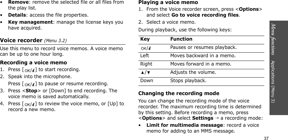Menu functions    Applications (Menu 3)37•Remove: remove the selected file or all files from the play list.•Details: access the file properties.•Key management: manage the license keys you have acquired.Voice recorder (Menu 3.2)Use this menu to record voice memos. A voice memo can be up to one hour long.Recording a voice memo1. Press [ ] to start recording.2. Speak into the microphone. Press [ ] to pause or resume recording.3. Press &lt;Stop&gt; or [Down] to end recording. The voice memo is saved automatically.4. Press [ ] to review the voice memo, or [Up] to record a new memo.Playing a voice memo1. From the Voice recorder screen, press &lt;Options&gt; and select Go to voice recording files.2. Select a voice memo.During playback, use the following keys:Changing the recording modeYou can change the recording mode of the voice recorder. The maximum recording time is determined by this setting. Before recording a memo, press &lt;Options&gt; and select Settings → a recording mode:•Limit for multimedia message: record a voice memo for adding to an MMS message.Key FunctionPauses or resumes playback.Left Moves backward in a memo.Right Moves forward in a memo./ Adjusts the volume.Down Stops playback.