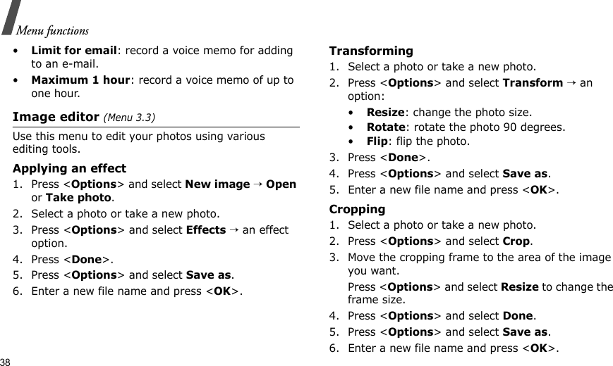 38Menu functions•Limit for email: record a voice memo for adding to an e-mail.•Maximum 1 hour: record a voice memo of up to one hour.Image editor (Menu 3.3)Use this menu to edit your photos using various editing tools.Applying an effect1. Press &lt;Options&gt; and select New image → Open or Take photo.2. Select a photo or take a new photo.3. Press &lt;Options&gt; and select Effects → an effect option.4. Press &lt;Done&gt;.5. Press &lt;Options&gt; and select Save as.6. Enter a new file name and press &lt;OK&gt;. Transforming1. Select a photo or take a new photo.2. Press &lt;Options&gt; and select Transform → an option:•Resize: change the photo size.•Rotate: rotate the photo 90 degrees.•Flip: flip the photo.3. Press &lt;Done&gt;.4. Press &lt;Options&gt; and select Save as.5. Enter a new file name and press &lt;OK&gt;. Cropping1. Select a photo or take a new photo.2. Press &lt;Options&gt; and select Crop.3. Move the cropping frame to the area of the image you want. Press &lt;Options&gt; and select Resize to change the frame size.4. Press &lt;Options&gt; and select Done.5. Press &lt;Options&gt; and select Save as.6. Enter a new file name and press &lt;OK&gt;. 