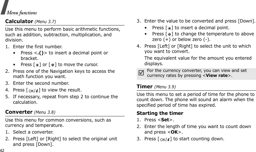 42Menu functionsCalculator (Menu 3.7) Use this menu to perform basic arithmetic functions, such as addition, subtraction, multiplication, and division.1. Enter the first number. •Press &lt;.()&gt; to insert a decimal point or bracket.•Press [] or [] to move the cursor.2. Press one of the Navigation keys to access the math function you want.3. Enter the second number.4. Press [ ] to view the result.5. If necessary, repeat from step 2 to continue the calculation.Converter (Menu 3.8)Use this menu for common conversions, such as currency and temperature.1. Select a converter.2. Press [Left] or [Right] to select the original unit and press [Down].3. Enter the value to be converted and press [Down].• Press [ ] to insert a decimal point.• Press [ ] to change the temperature to above zero (+) or below zero (-).4. Press [Left] or [Right] to select the unit to which you want to convert.The equivalent value for the amount you entered displays.Timer (Menu 3.9)Use this menu to set a period of time for the phone to count down. The phone will sound an alarm when the specified period of time has expired.Starting the timer1. Press &lt;Set&gt;.2. Enter the length of time you want to count down and press &lt;OK&gt;.3. Press [ ] to start counting down.For the currency converter, you can view and set currency rates by pressing &lt;View rate&gt;.