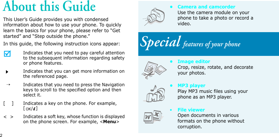 2About this GuideThis User’s Guide provides you with condensed information about how to use your phone. To quickly learn the basics for your phone, please refer to “Get started” and “Step outside the phone.”In this guide, the following instruction icons appear:Indicates that you need to pay careful attention to the subsequent information regarding safety or phone features.Indicates that you can get more information on the referenced page.  →Indicates that you need to press the Navigation keys to scroll to the specified option and then select it.[    ]Indicates a key on the phone. For example, []&lt;  &gt;Indicates a soft key, whose function is displayed on the phone screen. For example, &lt;Menu&gt;• Camera and camcorderUse the camera module on your phone to take a photo or record a video.Special features of your phone• Image editorCrop, resize, rotate, and decorate your photos.•MP3 playerPlay MP3 music files using your phone as an MP3 player.•File viewerOpen documents in various formats on the phone without corruption.