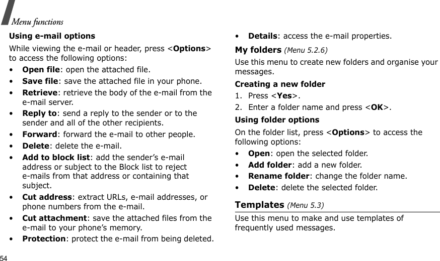54Menu functionsUsing e-mail optionsWhile viewing the e-mail or header, press &lt;Options&gt; to access the following options: •Open file: open the attached file.•Save file: save the attached file in your phone.•Retrieve: retrieve the body of the e-mail from the e-mail server.•Reply to: send a reply to the sender or to the sender and all of the other recipients.•Forward: forward the e-mail to other people.•Delete: delete the e-mail.•Add to block list: add the sender’s e-mail address or subject to the Block list to reject e-mails from that address or containing that subject.•Cut address: extract URLs, e-mail addresses, or phone numbers from the e-mail.•Cut attachment: save the attached files from the e-mail to your phone’s memory.•Protection: protect the e-mail from being deleted.•Details: access the e-mail properties.My folders (Menu 5.2.6)Use this menu to create new folders and organise your messages.Creating a new folder1. Press &lt;Yes&gt;.2. Enter a folder name and press &lt;OK&gt;.Using folder optionsOn the folder list, press &lt;Options&gt; to access the following options:•Open: open the selected folder.•Add folder: add a new folder.•Rename folder: change the folder name.•Delete: delete the selected folder.Templates (Menu 5.3)Use this menu to make and use templates of frequently used messages.