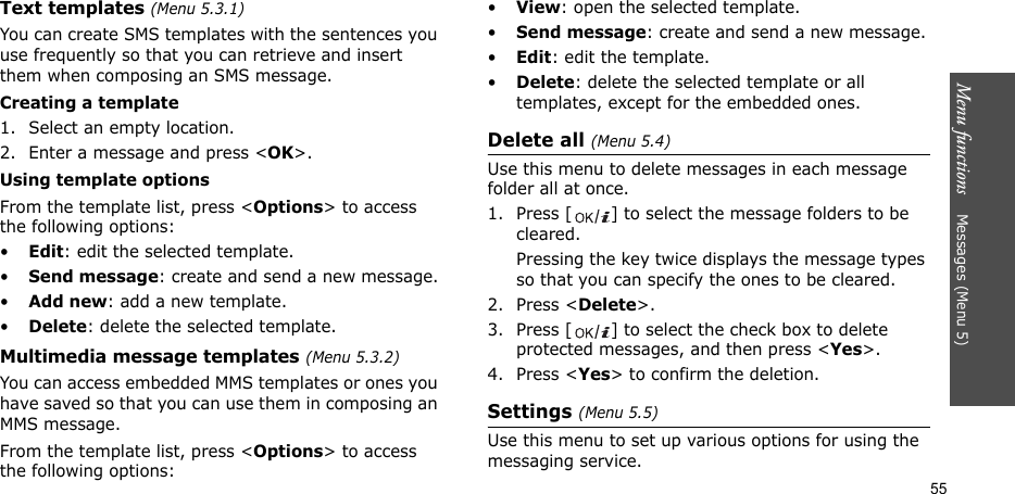 Menu functions    Messages (Menu 5)55Text templates (Menu 5.3.1)You can create SMS templates with the sentences you use frequently so that you can retrieve and insert them when composing an SMS message.Creating a template1. Select an empty location.2. Enter a message and press &lt;OK&gt;.Using template optionsFrom the template list, press &lt;Options&gt; to access the following options:•Edit: edit the selected template.•Send message: create and send a new message.•Add new: add a new template.•Delete: delete the selected template.Multimedia message templates (Menu 5.3.2)You can access embedded MMS templates or ones you have saved so that you can use them in composing an MMS message.From the template list, press &lt;Options&gt; to access the following options:•View: open the selected template.•Send message: create and send a new message.•Edit: edit the template.•Delete: delete the selected template or all templates, except for the embedded ones.Delete all (Menu 5.4)Use this menu to delete messages in each message folder all at once.1. Press [ ] to select the message folders to be cleared.Pressing the key twice displays the message types so that you can specify the ones to be cleared.2. Press &lt;Delete&gt;.3. Press [ ] to select the check box to delete protected messages, and then press &lt;Yes&gt;.4. Press &lt;Yes&gt; to confirm the deletion.Settings (Menu 5.5)Use this menu to set up various options for using the messaging service.