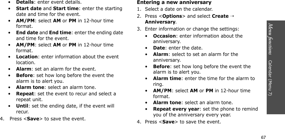 Menu functions    Calendar (Menu 7)67•Details: enter event details.•Start date and Start time: enter the starting date and time for the event. •AM/PM: select AM or PM in 12-hour time format.•End date and End time: enter the ending date and time for the event. •AM/PM: select AM or PM in 12-hour time format.•Location: enter information about the event location. •Alarm: set an alarm for the event. •Before: set how long before the event the alarm is to alert you.•Alarm tone: select an alarm tone.•Repeat: set the event to recur and select a repeat unit. •Until: set the ending date, if the event will recur. 4.  Press &lt;Save&gt; to save the event.Entering a new anniversary1. Select a date on the calendar.2. Press &lt;Options&gt; and select Create → Anniversary.3. Enter information or change the settings:•Occasion: enter information about the anniversary.•Date: enter the date.•Alarm: select to set an alarm for the anniversary.•Before: set how long before the event the alarm is to alert you. •Alarm time: enter the time for the alarm to ring. •AM/PM: select AM or PM in 12-hour time format.•Alarm tone: select an alarm tone.•Repeat every year: set the phone to remind you of the anniversary every year.4. Press &lt;Save&gt; to save the event.