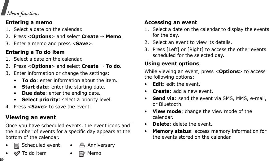 68Menu functionsEntering a memo1. Select a date on the calendar.2. Press &lt;Options&gt; and select Create → Memo.3. Enter a memo and press &lt;Save&gt;.Entering a To do item1. Select a date on the calendar.2. Press &lt;Options&gt; and select Create → To do.3. Enter information or change the settings:•To do: enter information about the item.•Start date: enter the starting date.•Due date: enter the ending date.•Select priority: select a priority level.4. Press &lt;Save&gt; to save the event.Viewing an eventOnce you have scheduled events, the event icons and the number of events for a specific day appears at the bottom of the calendar.Accessing an event1. Select a date on the calendar to display the events for the day. 2. Select an event to view its details.3. Press [Left] or [Right] to access the other events scheduled for the selected day.Using event optionsWhile viewing an event, press &lt;Options&gt; to access the following options:•Edit: edit the event.•Create: add a new event.•Send via: send the event via SMS, MMS, e-mail, or Bluetooth.•View mode: change the view mode of the calendar.•Delete: delete the event.•Memory status: access memory information for the events stored on the calendar.•  Scheduled event •  Anniversary• To do item •  Memo