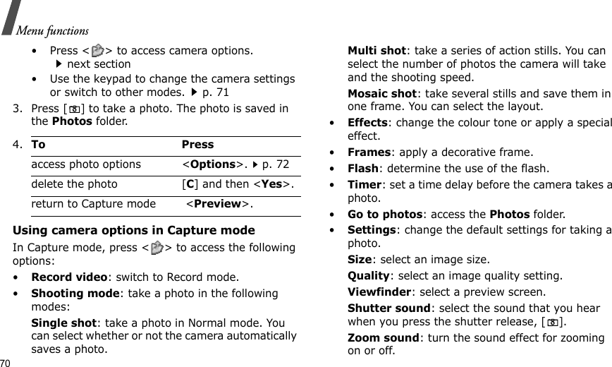 70Menu functions• Press &lt; &gt; to access camera options.next section• Use the keypad to change the camera settings or switch to other modes.p. 713. Press [] to take a photo. The photo is saved in the Photos folder.Using camera options in Capture modeIn Capture mode, press &lt; &gt; to access the following options:•Record video: switch to Record mode.•Shooting mode: take a photo in the following modes:Single shot: take a photo in Normal mode. You can select whether or not the camera automatically saves a photo.Multi shot: take a series of action stills. You can select the number of photos the camera will take and the shooting speed.Mosaic shot: take several stills and save them in one frame. You can select the layout.•Effects: change the colour tone or apply a special effect.•Frames: apply a decorative frame.•Flash: determine the use of the flash.•Timer: set a time delay before the camera takes a photo.•Go to photos: access the Photos folder.•Settings: change the default settings for taking a photo.Size: select an image size. Quality: select an image quality setting. Viewfinder: select a preview screen.Shutter sound: select the sound that you hear when you press the shutter release, [].Zoom sound: turn the sound effect for zooming on or off.4.To Pressaccess photo options &lt;Options&gt;.p. 72delete the photo [C] and then &lt;Yes&gt;.return to Capture mode  &lt;Preview&gt;.