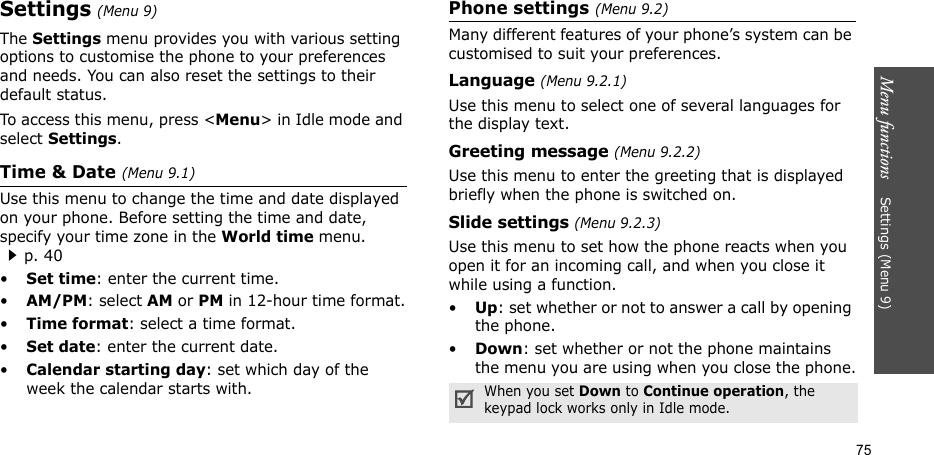 Menu functions    Settings (Menu 9)75Settings (Menu 9)The Settings menu provides you with various setting options to customise the phone to your preferences and needs. You can also reset the settings to their default status.To access this menu, press &lt;Menu&gt; in Idle mode and select Settings.Time &amp; Date (Menu 9.1)Use this menu to change the time and date displayed on your phone. Before setting the time and date, specify your time zone in the World time menu. p. 40•Set time: enter the current time. •AM/PM: select AM or PM in 12-hour time format.•Time format: select a time format.•Set date: enter the current date.•Calendar starting day: set which day of the week the calendar starts with.Phone settings (Menu 9.2)Many different features of your phone’s system can be customised to suit your preferences.Language (Menu 9.2.1)Use this menu to select one of several languages for the display text.Greeting message (Menu 9.2.2)Use this menu to enter the greeting that is displayed briefly when the phone is switched on.Slide settings (Menu 9.2.3)Use this menu to set how the phone reacts when you open it for an incoming call, and when you close it while using a function.•Up: set whether or not to answer a call by opening the phone.•Down: set whether or not the phone maintains the menu you are using when you close the phone.When you set Down to Continue operation, the keypad lock works only in Idle mode.