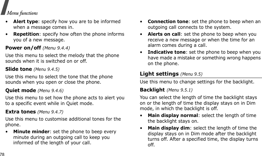 78Menu functions•Alert type: specify how you are to be informed when a message comes in.•Repetition: specify how often the phone informs you of a new message.Power on/off (Menu 9.4.4)Use this menu to select the melody that the phone sounds when it is switched on or off. Slide tone (Menu 9.4.5)Use this menu to select the tone that the phone sounds when you open or close the phone. Quiet mode (Menu 9.4.6)Use this menu to set how the phone acts to alert you to a specific event while in Quiet mode. Extra tones (Menu 9.4.7) Use this menu to customise additional tones for the phone. •Minute minder: set the phone to beep every minute during an outgoing call to keep you informed of the length of your call.•Connection tone: set the phone to beep when an outgoing call connects to the system.•Alerts on call: set the phone to beep when you receive a new message or when the time for an alarm comes during a call.•Indicative tone: set the phone to beep when you have made a mistake or something wrong happens on the phone.Light settings (Menu 9.5)Use this menu to change settings for the backlight.Backlight(Menu 9.5.1)You can select the length of time the backlight stays on or the length of time the display stays on in Dim mode, in which the backlight is off.•Main display normal: select the length of time the backlight stays on.•Main display dim: select the length of time the display stays on in Dim mode after the backlight turns off. After a specified time, the display turns off.