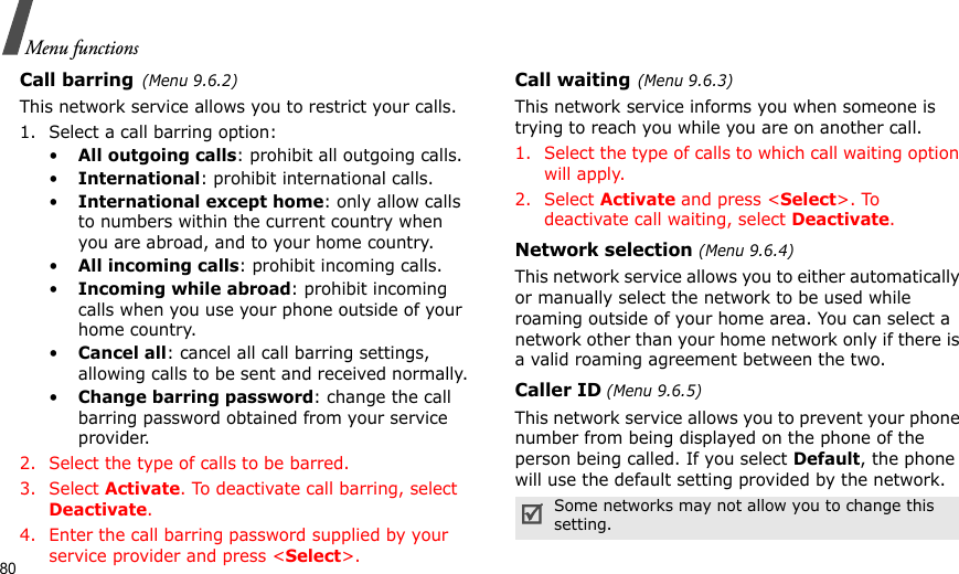 80Menu functionsCall barring(Menu 9.6.2)This network service allows you to restrict your calls.1. Select a call barring option:•All outgoing calls: prohibit all outgoing calls.•International: prohibit international calls.•International except home: only allow calls to numbers within the current country when you are abroad, and to your home country.•All incoming calls: prohibit incoming calls.•Incoming while abroad: prohibit incoming calls when you use your phone outside of your home country.•Cancel all: cancel all call barring settings, allowing calls to be sent and received normally.•Change barring password: change the call barring password obtained from your service provider.2. Select the type of calls to be barred. 3. Select Activate. To deactivate call barring, select Deactivate.4. Enter the call barring password supplied by your service provider and press &lt;Select&gt;.Call waiting(Menu 9.6.3)This network service informs you when someone is trying to reach you while you are on another call.1. Select the type of calls to which call waiting option will apply.2. Select Activate and press &lt;Select&gt;. To deactivate call waiting, select Deactivate. Network selection (Menu 9.6.4)This network service allows you to either automatically or manually select the network to be used while roaming outside of your home area. You can select a network other than your home network only if there is a valid roaming agreement between the two.Caller ID (Menu 9.6.5)This network service allows you to prevent your phone number from being displayed on the phone of the person being called. If you select Default, the phone will use the default setting provided by the network.Some networks may not allow you to change this setting.