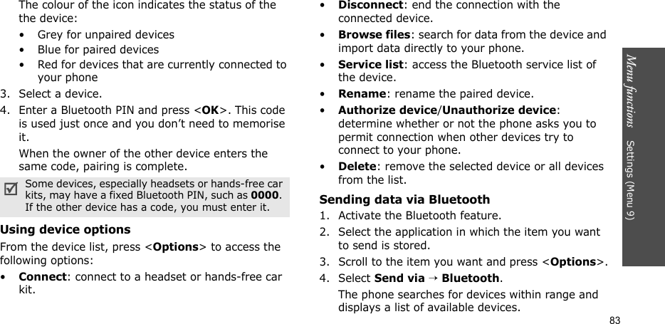 Menu functions    Settings (Menu 9)83The colour of the icon indicates the status of the the device:• Grey for unpaired devices• Blue for paired devices• Red for devices that are currently connected to your phone3. Select a device.4. Enter a Bluetooth PIN and press &lt;OK&gt;. This code is used just once and you don’t need to memorise it.When the owner of the other device enters the same code, pairing is complete.Using device optionsFrom the device list, press &lt;Options&gt; to access the following options: •Connect: connect to a headset or hands-free car kit.•Disconnect: end the connection with the connected device.•Browse files: search for data from the device and import data directly to your phone.•Service list: access the Bluetooth service list of the device.•Rename: rename the paired device.•Authorize device/Unauthorize device: determine whether or not the phone asks you to permit connection when other devices try to connect to your phone.•Delete: remove the selected device or all devices from the list.Sending data via Bluetooth1. Activate the Bluetooth feature.2. Select the application in which the item you want to send is stored. 3. Scroll to the item you want and press &lt;Options&gt;.4. Select Send via → Bluetooth.The phone searches for devices within range and displays a list of available devices.Some devices, especially headsets or hands-free car kits, may have a fixed Bluetooth PIN, such as 0000. If the other device has a code, you must enter it.