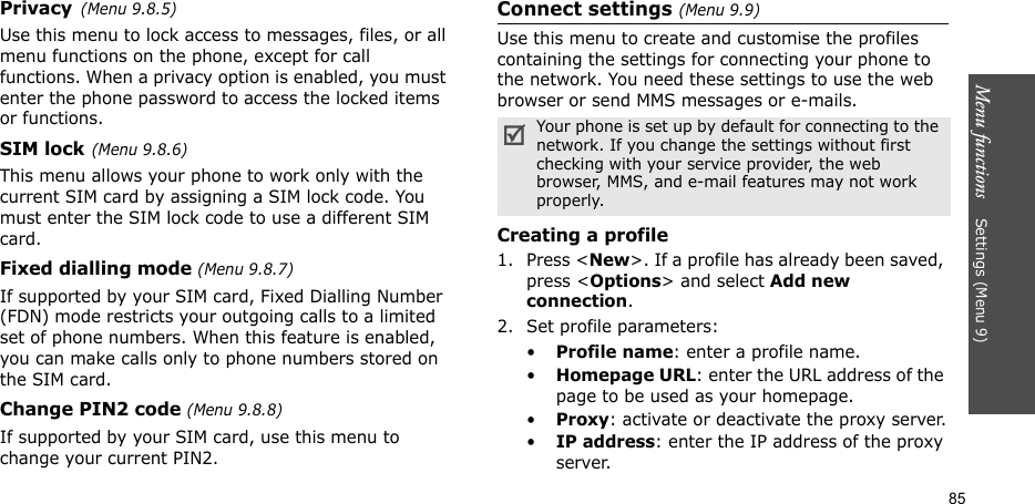 Menu functions    Settings (Menu 9)85Privacy(Menu 9.8.5)Use this menu to lock access to messages, files, or all menu functions on the phone, except for call functions. When a privacy option is enabled, you must enter the phone password to access the locked items or functions. SIM lock(Menu 9.8.6)This menu allows your phone to work only with the current SIM card by assigning a SIM lock code. You must enter the SIM lock code to use a different SIM card.Fixed dialling mode (Menu 9.8.7)If supported by your SIM card, Fixed Dialling Number (FDN) mode restricts your outgoing calls to a limited set of phone numbers. When this feature is enabled, you can make calls only to phone numbers stored on the SIM card.Change PIN2 code (Menu 9.8.8)If supported by your SIM card, use this menu to change your current PIN2. Connect settings (Menu 9.9)Use this menu to create and customise the profiles containing the settings for connecting your phone to the network. You need these settings to use the web browser or send MMS messages or e-mails.Creating a profile1. Press &lt;New&gt;. If a profile has already been saved, press &lt;Options&gt; and select Add new connection.2. Set profile parameters: •Profile name: enter a profile name.•Homepage URL: enter the URL address of the page to be used as your homepage.•Proxy: activate or deactivate the proxy server.•IP address: enter the IP address of the proxy server.Your phone is set up by default for connecting to the network. If you change the settings without first checking with your service provider, the web browser, MMS, and e-mail features may not work properly.