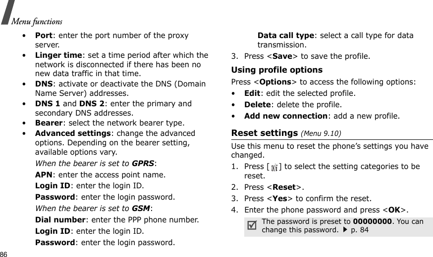 86Menu functions•Port: enter the port number of the proxy server.•Linger time: set a time period after which the network is disconnected if there has been no new data traffic in that time.•DNS: activate or deactivate the DNS (Domain Name Server) addresses. •DNS 1 and DNS 2: enter the primary and secondary DNS addresses.•Bearer: select the network bearer type.•Advanced settings: change the advanced options. Depending on the bearer setting, available options vary.When the bearer is set to GPRS:APN: enter the access point name.Login ID: enter the login ID.Password: enter the login password.When the bearer is set to GSM:Dial number: enter the PPP phone number.Login ID: enter the login ID.Password: enter the login password.Data call type: select a call type for data transmission.3. Press &lt;Save&gt; to save the profile.Using profile optionsPress &lt;Options&gt; to access the following options:•Edit: edit the selected profile.•Delete: delete the profile.•Add new connection: add a new profile.Reset settings (Menu 9.10) Use this menu to reset the phone’s settings you have changed.1. Press [ ] to select the setting categories to be reset. 2. Press &lt;Reset&gt;.3. Press &lt;Yes&gt; to confirm the reset.4. Enter the phone password and press &lt;OK&gt;.The password is preset to 00000000. You can change this password.p. 84