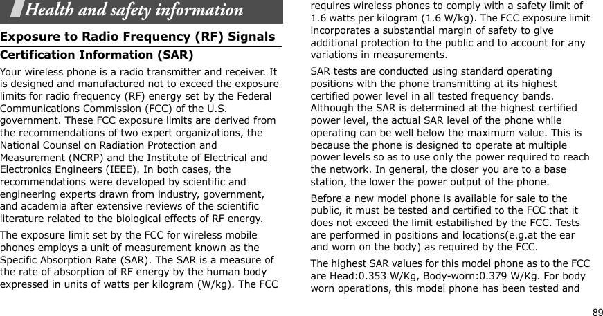 89Health and safety informationExposure to Radio Frequency (RF) SignalsCertification Information (SAR)Your wireless phone is a radio transmitter and receiver. It is designed and manufactured not to exceed the exposure limits for radio frequency (RF) energy set by the Federal Communications Commission (FCC) of the U.S. government. These FCC exposure limits are derived from the recommendations of two expert organizations, the National Counsel on Radiation Protection and Measurement (NCRP) and the Institute of Electrical and Electronics Engineers (IEEE). In both cases, the recommendations were developed by scientific and engineering experts drawn from industry, government, and academia after extensive reviews of the scientific literature related to the biological effects of RF energy.The exposure limit set by the FCC for wireless mobile phones employs a unit of measurement known as the Specific Absorption Rate (SAR). The SAR is a measure of the rate of absorption of RF energy by the human body expressed in units of watts per kilogram (W/kg). The FCC requires wireless phones to comply with a safety limit of 1.6 watts per kilogram (1.6 W/kg). The FCC exposure limit incorporates a substantial margin of safety to give additional protection to the public and to account for any variations in measurements.SAR tests are conducted using standard operating positions with the phone transmitting at its highest certified power level in all tested frequency bands. Although the SAR is determined at the highest certified power level, the actual SAR level of the phone while operating can be well below the maximum value. This is because the phone is designed to operate at multiple power levels so as to use only the power required to reach the network. In general, the closer you are to a base station, the lower the power output of the phone.Before a new model phone is available for sale to the public, it must be tested and certified to the FCC that it does not exceed the limit estabilished by the FCC. Tests are performed in positions and locations(e.g.at the ear and worn on the body) as required by the FCC.The highest SAR values for this model phone as to the FCC are Head:0.353 W/Kg, Body-worn:0.379 W/Kg. For body worn operations, this model phone has been tested and 