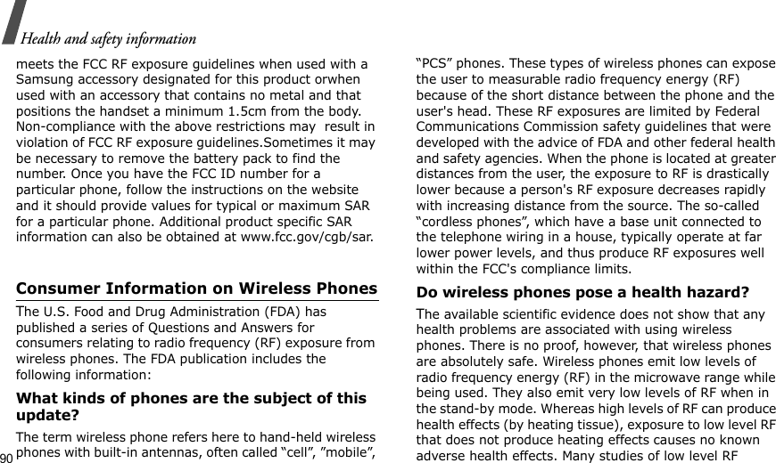 90Health and safety informationmeets the FCC RF exposure guidelines when used with a Samsung accessory designated for this product orwhen used with an accessory that contains no metal and that positions the handset a minimum 1.5cm from the body. Non-compliance with the above restrictions may  result in violation of FCC RF exposure guidelines.Sometimes it may be necessary to remove the battery pack to find the number. Once you have the FCC ID number for a particular phone, follow the instructions on the website and it should provide values for typical or maximum SAR for a particular phone. Additional product specific SAR information can also be obtained at www.fcc.gov/cgb/sar.Consumer Information on Wireless PhonesThe U.S. Food and Drug Administration (FDA) has published a series of Questions and Answers for consumers relating to radio frequency (RF) exposure from wireless phones. The FDA publication includes the following information:What kinds of phones are the subject of this update?The term wireless phone refers here to hand-held wireless phones with built-in antennas, often called “cell”, ”mobile”, “PCS” phones. These types of wireless phones can expose the user to measurable radio frequency energy (RF) because of the short distance between the phone and the user&apos;s head. These RF exposures are limited by Federal Communications Commission safety guidelines that were developed with the advice of FDA and other federal health and safety agencies. When the phone is located at greater distances from the user, the exposure to RF is drastically lower because a person&apos;s RF exposure decreases rapidly with increasing distance from the source. The so-called “cordless phones”, which have a base unit connected to the telephone wiring in a house, typically operate at far lower power levels, and thus produce RF exposures well within the FCC&apos;s compliance limits.Do wireless phones pose a health hazard?The available scientific evidence does not show that any health problems are associated with using wireless phones. There is no proof, however, that wireless phones are absolutely safe. Wireless phones emit low levels of radio frequency energy (RF) in the microwave range while being used. They also emit very low levels of RF when in the stand-by mode. Whereas high levels of RF can produce health effects (by heating tissue), exposure to low level RF that does not produce heating effects causes no known adverse health effects. Many studies of low level RF 