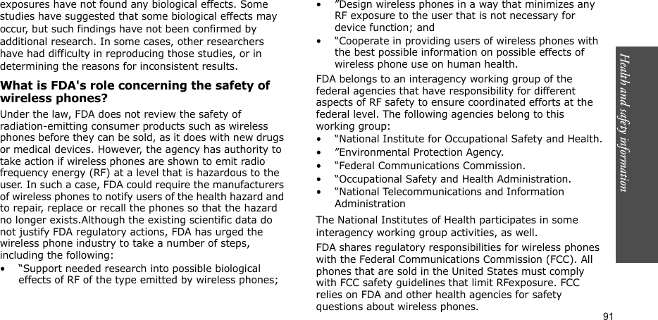 91Health and safety informationexposures have not found any biological effects. Some studies have suggested that some biological effects may occur, but such findings have not been confirmed by additional research. In some cases, other researchers have had difficulty in reproducing those studies, or in determining the reasons for inconsistent results.What is FDA&apos;s role concerning the safety of wireless phones?Under the law, FDA does not review the safety of radiation-emitting consumer products such as wireless phones before they can be sold, as it does with new drugs or medical devices. However, the agency has authority to take action if wireless phones are shown to emit radio frequency energy (RF) at a level that is hazardous to the user. In such a case, FDA could require the manufacturers of wireless phones to notify users of the health hazard and to repair, replace or recall the phones so that the hazard no longer exists.Although the existing scientific data do not justify FDA regulatory actions, FDA has urged the wireless phone industry to take a number of steps, including the following:• “Support needed research into possible biological effects of RF of the type emitted by wireless phones;• ”Design wireless phones in a way that minimizes any RF exposure to the user that is not necessary for device function; and• “Cooperate in providing users of wireless phones with the best possible information on possible effects of wireless phone use on human health.FDA belongs to an interagency working group of the federal agencies that have responsibility for different aspects of RF safety to ensure coordinated efforts at the federal level. The following agencies belong to this working group:• “National Institute for Occupational Safety and Health.• ”Environmental Protection Agency.• “Federal Communications Commission.• “Occupational Safety and Health Administration.• “National Telecommunications and Information AdministrationThe National Institutes of Health participates in some interagency working group activities, as well.FDA shares regulatory responsibilities for wireless phones with the Federal Communications Commission (FCC). All phones that are sold in the United States must comply with FCC safety guidelines that limit RFexposure. FCC relies on FDA and other health agencies for safety questions about wireless phones.