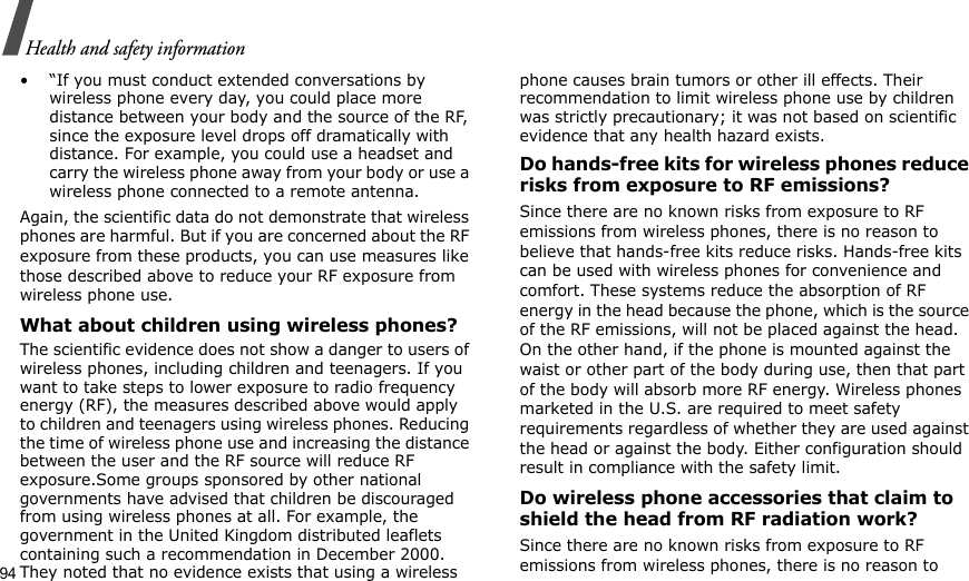 94Health and safety information• “If you must conduct extended conversations by wireless phone every day, you could place more distance between your body and the source of the RF, since the exposure level drops off dramatically with distance. For example, you could use a headset and carry the wireless phone away from your body or use a wireless phone connected to a remote antenna.Again, the scientific data do not demonstrate that wireless phones are harmful. But if you are concerned about the RF exposure from these products, you can use measures like those described above to reduce your RF exposure from wireless phone use.What about children using wireless phones?The scientific evidence does not show a danger to users of wireless phones, including children and teenagers. If you want to take steps to lower exposure to radio frequency energy (RF), the measures described above would apply to children and teenagers using wireless phones. Reducing the time of wireless phone use and increasing the distance between the user and the RF source will reduce RF exposure.Some groups sponsored by other national governments have advised that children be discouraged from using wireless phones at all. For example, the government in the United Kingdom distributed leaflets containing such a recommendation in December 2000. They noted that no evidence exists that using a wireless phone causes brain tumors or other ill effects. Their recommendation to limit wireless phone use by children was strictly precautionary; it was not based on scientific evidence that any health hazard exists.Do hands-free kits for wireless phones reduce risks from exposure to RF emissions?Since there are no known risks from exposure to RF emissions from wireless phones, there is no reason to believe that hands-free kits reduce risks. Hands-free kits can be used with wireless phones for convenience and comfort. These systems reduce the absorption of RF energy in the head because the phone, which is the source of the RF emissions, will not be placed against the head. On the other hand, if the phone is mounted against the waist or other part of the body during use, then that part of the body will absorb more RF energy. Wireless phones marketed in the U.S. are required to meet safety requirements regardless of whether they are used against the head or against the body. Either configuration should result in compliance with the safety limit.Do wireless phone accessories that claim to shield the head from RF radiation work?Since there are no known risks from exposure to RF emissions from wireless phones, there is no reason to 
