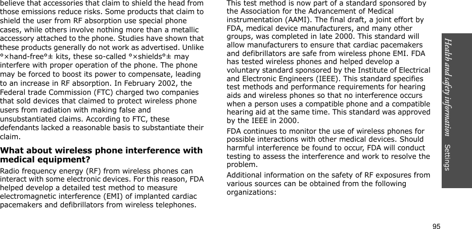 Health and safety information    Settings 95believe that accessories that claim to shield the head from those emissions reduce risks. Some products that claim to shield the user from RF absorption use special phone cases, while others involve nothing more than a metallic accessory attached to the phone. Studies have shown that these products generally do not work as advertised. Unlike °×hand-free°± kits, these so-called °×shields°± may interfere with proper operation of the phone. The phone may be forced to boost its power to compensate, leading to an increase in RF absorption. In February 2002, the Federal trade Commission (FTC) charged two companies that sold devices that claimed to protect wireless phone users from radiation with making false and unsubstantiated claims. According to FTC, these defendants lacked a reasonable basis to substantiate their claim.What about wireless phone interference with medical equipment?Radio frequency energy (RF) from wireless phones can interact with some electronic devices. For this reason, FDA helped develop a detailed test method to measure electromagnetic interference (EMI) of implanted cardiac pacemakers and defibrillators from wireless telephones. This test method is now part of a standard sponsored by the Association for the Advancement of Medical instrumentation (AAMI). The final draft, a joint effort by FDA, medical device manufacturers, and many other groups, was completed in late 2000. This standard will allow manufacturers to ensure that cardiac pacemakers and defibrillators are safe from wireless phone EMI. FDA has tested wireless phones and helped develop a voluntary standard sponsored by the Institute of Electrical and Electronic Engineers (IEEE). This standard specifies test methods and performance requirements for hearing aids and wireless phones so that no interference occurs when a person uses a compatible phone and a compatible hearing aid at the same time. This standard was approved by the IEEE in 2000.FDA continues to monitor the use of wireless phones for possible interactions with other medical devices. Should harmful interference be found to occur, FDA will conduct testing to assess the interference and work to resolve the problem.Additional information on the safety of RF exposures from various sources can be obtained from the following organizations: