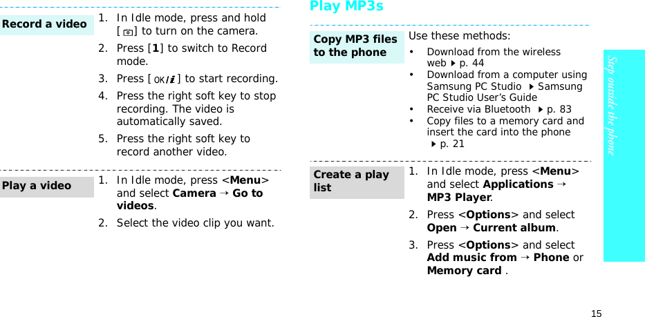 15Step outside the phonePlay MP3s1. In Idle mode, press and hold [ ] to turn on the camera.2. Press [1] to switch to Record mode.3. Press [ ] to start recording.4. Press the right soft key to stop recording. The video is automatically saved.5. Press the right soft key to record another video.1. In Idle mode, press &lt;Menu&gt; and select Camera → Go to videos.2. Select the video clip you want.Record a videoPlay a videoUse these methods:• Download from the wireless webp. 44• Download from a computer using Samsung PC Studio Samsung PC Studio User’s Guide• Receive via Bluetooth p. 83• Copy files to a memory card and insert the card into the phonep. 211. In Idle mode, press &lt;Menu&gt; and select Applications → MP3 Player.2. Press &lt;Options&gt; and select Open → Current album.3. Press &lt;Options&gt; and select Add music from → Phone or Memory card .Copy MP3 files to the phoneCreate a play list