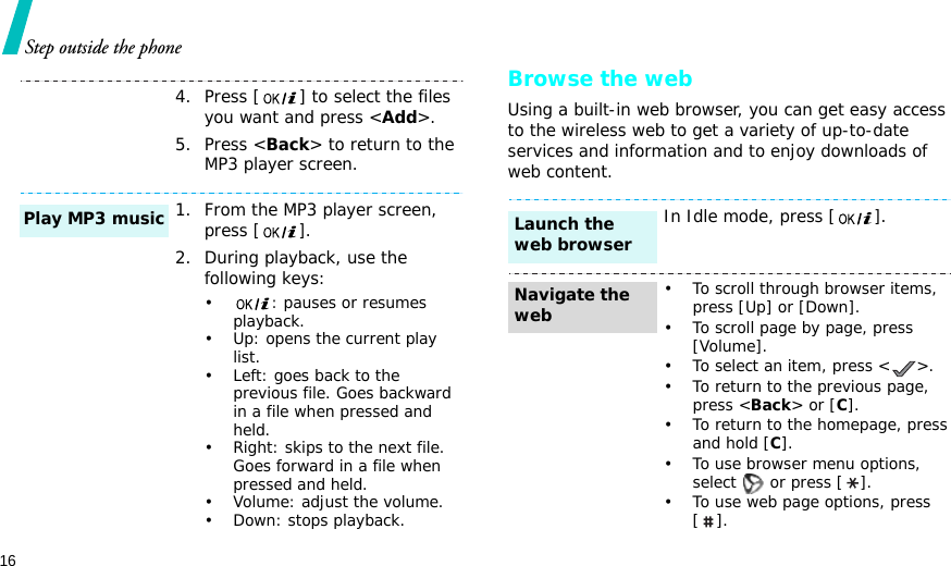 16Step outside the phoneBrowse the webUsing a built-in web browser, you can get easy access to the wireless web to get a variety of up-to-date services and information and to enjoy downloads of web content.4. Press [ ] to select the files you want and press &lt;Add&gt;.5. Press &lt;Back&gt; to return to the MP3 player screen. 1. From the MP3 player screen, press [].2. During playback, use the following keys:•: pauses or resumes playback.• Up: opens the current play list.• Left: goes back to the previous file. Goes backward in a file when pressed and held.• Right: skips to the next file. Goes forward in a file when pressed and held.• Volume: adjust the volume.• Down: stops playback.Play MP3 musicIn Idle mode, press [].• To scroll through browser items, press [Up] or [Down]. • To scroll page by page, press [Volume].• To select an item, press &lt; &gt;.• To return to the previous page, press &lt;Back&gt; or [C].• To return to the homepage, press and hold [C].• To use browser menu options, select   or press [ ].• To use web page options, press [].Launch the web browserNavigate the web