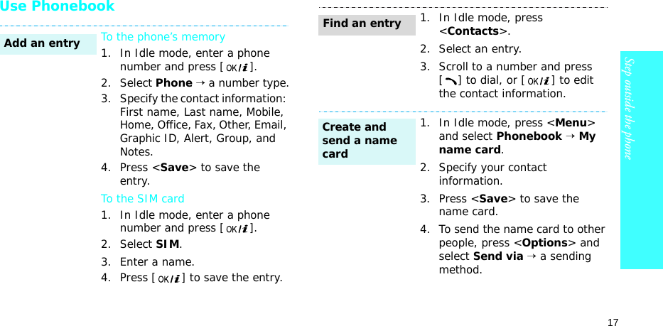 17Step outside the phoneUse PhonebookTo the phone’s memory1. In Idle mode, enter a phone number and press [].2. Select Phone → a number type.3. Specify the contact information: First name, Last name, Mobile, Home, Office, Fax, Other, Email, Graphic ID, Alert, Group, and Notes.4. Press &lt;Save&gt; to save the entry.To the SIM card1. In Idle mode, enter a phone number and press [].2. Select SIM.3. Enter a name.4. Press [] to save the entry.Add an entry1. In Idle mode, press &lt;Contacts&gt;.2. Select an entry.3. Scroll to a number and press [ ] to dial, or [ ] to edit the contact information.1. In Idle mode, press &lt;Menu&gt; and select Phonebook → My name card.2. Specify your contact information.3. Press &lt;Save&gt; to save the name card.4. To send the name card to other people, press &lt;Options&gt; and select Send via → a sending method.Find an entryCreate and send a name card