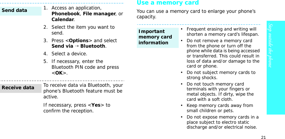 21Step outside the phoneUse a memory cardYou can use a memory card to enlarge your phone’s capacity.1. Access an application, Phonebook, File manager, or Calendar.2. Select the item you want to send.3. Press &lt;Options&gt; and select Send via → Bluetooth. 4. Select a device.5. If necessary, enter the Bluetooth PIN code and press &lt;OK&gt;.To receive data via Bluetooth, your phone’s Bluetooth feature must be active.If necessary, press &lt;Yes&gt; to confirm the reception.Send dataReceive data• Frequent erasing and writing will shorten a memory card’s lifespan.• Do not remove a memory card from the phone or turn off the phone while data is being accessed or transferred. This could result in loss of data and/or damage to the card or phone.• Do not subject memory cards to strong shocks.• Do not touch memory card terminals with your fingers or metal objects. If dirty, wipe the card with a soft cloth.• Keep memory cards away from small children or pets.• Do not expose memory cards in a place subject to electro static discharge and/or electrical noise.Important memory card information