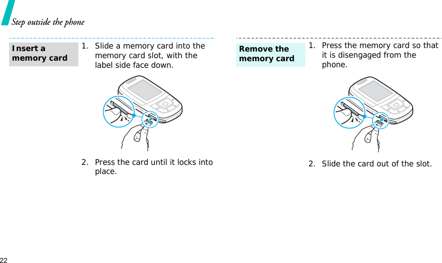 22Step outside the phone1. Slide a memory card into the memory card slot, with the label side face down.2. Press the card until it locks into place.Insert a memory card1. Press the memory card so that it is disengaged from the phone.2. Slide the card out of the slot.Remove the memory card