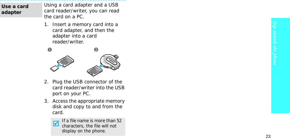23Step outside the phoneUsing a card adapter and a USB card reader/writer, you can read the card on a PC.1. Insert a memory card into a card adapter, and then the adapter into a cardreader/writer.2. Plug the USB connector of the card reader/writer into the USB port on your PC.3. Access the appropriate memory disk and copy to and from the card.Use a card adapterIf a file name is more than 52 characters, the file will not display on the phone.