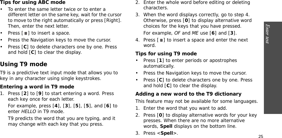 Enter text    25Tips for using ABC mode• To enter the same letter twice or to enter a different letter on the same key, wait for the cursor to move to the right automatically or press [Right]. Then, enter the next letter.• Press [ ] to insert a space.• Press the Navigation keys to move the cursor. •Press [C] to delete characters one by one. Press and hold [C] to clear the display.Using T9 modeT9 is a predictive text input mode that allows you to key in any character using single keystrokes.Entering a word in T9 mode1. Press [2] to [9] to start entering a word. Press each key once for each letter. For example, press [4], [3], [5], [5], and [6] to enter HELLO in T9 mode. T9 predicts the word that you are typing, and it may change with each key that you press.2. Enter the whole word before editing or deleting characters.3. When the word displays correctly, go to step 4. Otherwise, press [0] to display alternative word choices for the keys that you have pressed. For example, OF and ME use [6] and [3].4. Press [ ] to insert a space and enter the next word.Tips for using T9 mode• Press [1] to enter periods or apostrophes automatically.• Press the Navigation keys to move the cursor. • Press [C] to delete characters one by one. Press and hold [C] to clear the display.Adding a new word to the T9 dictionaryThis feature may not be available for some languages.1. Enter the word that you want to add.2. Press [0] to display alternative words for your key presses. When there are no more alternative words, Spell displays on the bottom line. 3. Press &lt;Spell&gt;.