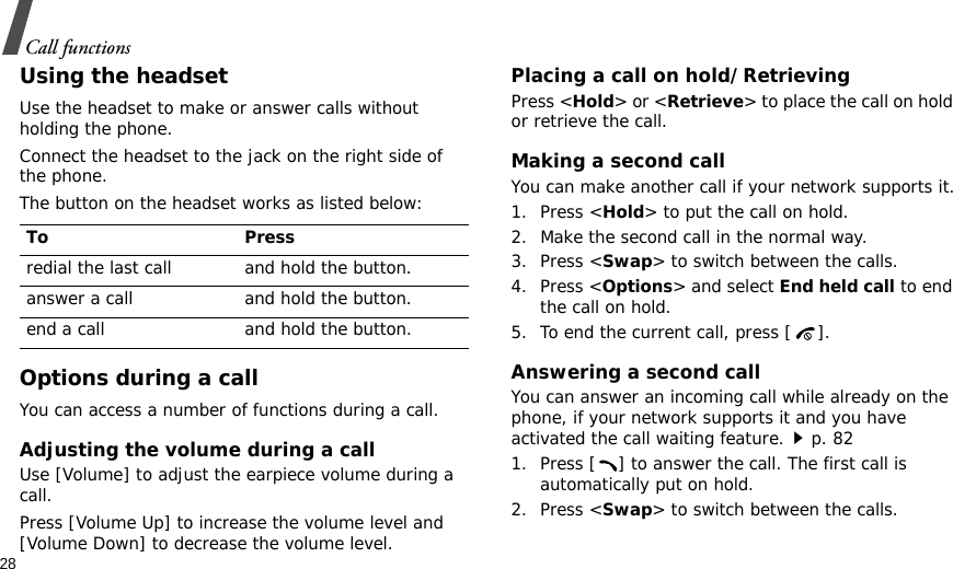 28Call functionsUsing the headsetUse the headset to make or answer calls without holding the phone. Connect the headset to the jack on the right side of the phone. The button on the headset works as listed below:Options during a callYou can access a number of functions during a call.Adjusting the volume during a callUse [Volume] to adjust the earpiece volume during a call.Press [Volume Up] to increase the volume level and [Volume Down] to decrease the volume level.Placing a call on hold/RetrievingPress &lt;Hold&gt; or &lt;Retrieve&gt; to place the call on hold or retrieve the call.Making a second callYou can make another call if your network supports it.1. Press &lt;Hold&gt; to put the call on hold.2. Make the second call in the normal way.3. Press &lt;Swap&gt; to switch between the calls.4. Press &lt;Options&gt; and select End held call to end the call on hold.5. To end the current call, press [ ].Answering a second callYou can answer an incoming call while already on the phone, if your network supports it and you have activated the call waiting feature.p. 82 1. Press [ ] to answer the call. The first call is automatically put on hold.2. Press &lt;Swap&gt; to switch between the calls.To Pressredial the last call and hold the button.answer a call and hold the button.end a call and hold the button.