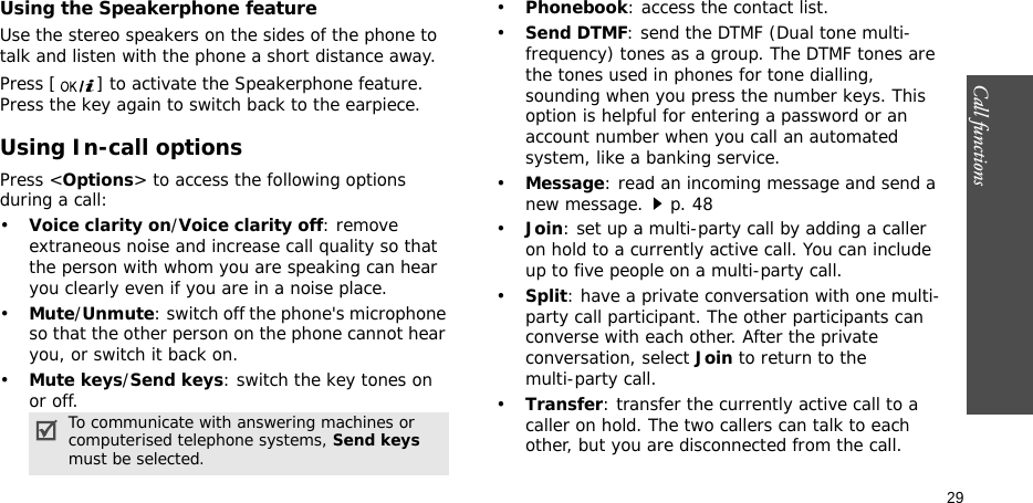 Call functions    29Using the Speakerphone featureUse the stereo speakers on the sides of the phone to talk and listen with the phone a short distance away.Press [ ] to activate the Speakerphone feature. Press the key again to switch back to the earpiece.Using In-call optionsPress &lt;Options&gt; to access the following options during a call:•Voice clarity on/Voice clarity off: remove extraneous noise and increase call quality so that the person with whom you are speaking can hear you clearly even if you are in a noise place.•Mute/Unmute: switch off the phone&apos;s microphone so that the other person on the phone cannot hear you, or switch it back on.•Mute keys/Send keys: switch the key tones on or off.•Phonebook: access the contact list.•Send DTMF: send the DTMF (Dual tone multi-frequency) tones as a group. The DTMF tones are the tones used in phones for tone dialling, sounding when you press the number keys. This option is helpful for entering a password or an account number when you call an automated system, like a banking service.•Message: read an incoming message and send a new message.p. 48•Join: set up a multi-party call by adding a caller on hold to a currently active call. You can include up to five people on a multi-party call.•Split: have a private conversation with one multi-party call participant. The other participants can converse with each other. After the private conversation, select Join to return to the multi-party call.•Transfer: transfer the currently active call to a caller on hold. The two callers can talk to each other, but you are disconnected from the call.To communicate with answering machines or computerised telephone systems, Send keys must be selected.