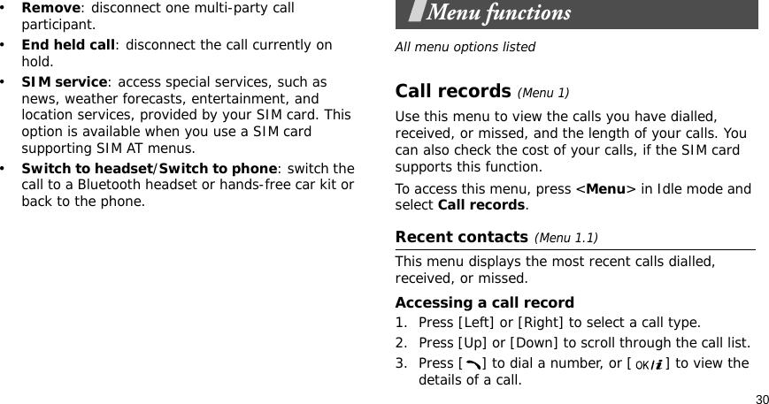 30•Remove: disconnect one multi-party call participant.•End held call: disconnect the call currently on hold.•SIM service: access special services, such as news, weather forecasts, entertainment, and location services, provided by your SIM card. This option is available when you use a SIM card supporting SIM AT menus.•Switch to headset/Switch to phone: switch the call to a Bluetooth headset or hands-free car kit or back to the phone.Menu functionsAll menu options listedCall records(Menu 1) Use this menu to view the calls you have dialled, received, or missed, and the length of your calls. You can also check the cost of your calls, if the SIM card supports this function.To access this menu, press &lt;Menu&gt; in Idle mode and select Call records.Recent contacts(Menu 1.1)This menu displays the most recent calls dialled, received, or missed. Accessing a call record1. Press [Left] or [Right] to select a call type.2. Press [Up] or [Down] to scroll through the call list. 3. Press [ ] to dial a number, or [ ] to view the details of a call.