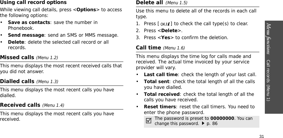 Menu functions    Call records(Menu 1)31Using call record optionsWhile viewing call details, press &lt;Options&gt; to access the following options:•Save as contacts: save the number in Phonebook.•Send message: send an SMS or MMS message.•Delete: delete the selected call record or all records.Missed calls(Menu 1.2)This menu displays the most recent received calls that you did not answer.Dialled calls(Menu 1.3)This menu displays the most recent calls you have dialled.Received calls(Menu 1.4) This menu displays the most recent calls you have received.Delete all(Menu 1.5) Use this menu to delete all of the records in each call type.1. Press [ ] to check the call type(s) to clear. 2. Press &lt;Delete&gt;. 3. Press &lt;Yes&gt; to confirm the deletion.Call time(Menu 1.6) This menu displays the time log for calls made and received. The actual time invoiced by your service provider will vary.•Last call time: check the length of your last call.•Total sent: check the total length of all the calls you have dialled.•Total received: check the total length of all the calls you have received.•Reset timers: reset the call timers. You need to enter the phone password.The password is preset to 00000000. You can change this password.p. 86