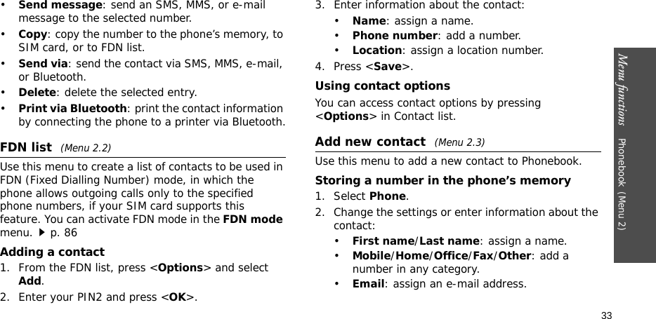 Menu functions    Phonebook(Menu 2)33•Send message: send an SMS, MMS, or e-mail message to the selected number.•Copy: copy the number to the phone’s memory, to SIM card, or to FDN list.•Send via: send the contact via SMS, MMS, e-mail, or Bluetooth. •Delete: delete the selected entry.•Print via Bluetooth: print the contact information by connecting the phone to a printer via Bluetooth.FDN list (Menu 2.2)Use this menu to create a list of contacts to be used in FDN (Fixed Dialling Number) mode, in which the phone allows outgoing calls only to the specified phone numbers, if your SIM card supports this feature. You can activate FDN mode in the FDN mode menu.p. 86Adding a contact1. From the FDN list, press &lt;Options&gt; and select Add.2. Enter your PIN2 and press &lt;OK&gt;.3. Enter information about the contact:•Name: assign a name.•Phone number: add a number.•Location: assign a location number.4. Press &lt;Save&gt;.Using contact optionsYou can access contact options by pressing &lt;Options&gt; in Contact list.Add new contact (Menu 2.3)Use this menu to add a new contact to Phonebook.Storing a number in the phone’s memory1. Select Phone.2. Change the settings or enter information about the contact:•First name/Last name: assign a name.•Mobile/Home/Office/Fax/Other: add a number in any category.•Email: assign an e-mail address.
