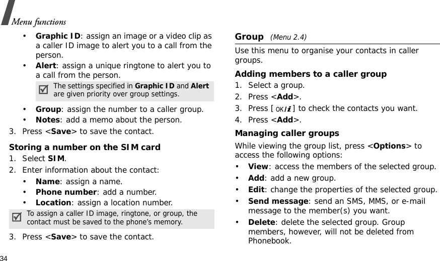 34Menu functions•Graphic ID: assign an image or a video clip as a caller ID image to alert you to a call from the person.•Alert: assign a unique ringtone to alert you to a call from the person.•Group: assign the number to a caller group.•Notes: add a memo about the person.3. Press &lt;Save&gt; to save the contact.Storing a number on the SIM card1. Select SIM.2. Enter information about the contact:•Name: assign a name.•Phone number: add a number.•Location: assign a location number.3. Press &lt;Save&gt; to save the contact.Group (Menu 2.4)Use this menu to organise your contacts in caller groups.Adding members to a caller group1. Select a group.2. Press &lt;Add&gt;.3. Press [ ] to check the contacts you want.4. Press &lt;Add&gt;.Managing caller groupsWhile viewing the group list, press &lt;Options&gt; to access the following options:•View: access the members of the selected group.•Add: add a new group.•Edit: change the properties of the selected group.•Send message: send an SMS, MMS, or e-mail message to the member(s) you want.•Delete: delete the selected group. Group members, however, will not be deleted from Phonebook.The settings specified in Graphic ID and Alert are given priority over group settings.To assign a caller ID image, ringtone, or group, the contact must be saved to the phone’s memory.