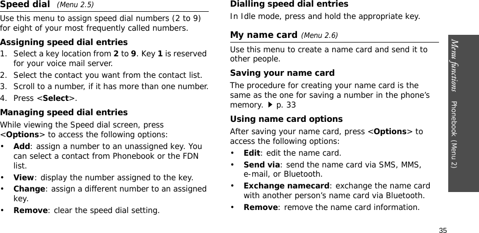 Menu functions    Phonebook(Menu 2)35Speed dial (Menu 2.5)Use this menu to assign speed dial numbers (2 to 9) for eight of your most frequently called numbers.Assigning speed dial entries1. Select a key location from 2 to 9. Key 1 is reserved for your voice mail server.2. Select the contact you want from the contact list.3. Scroll to a number, if it has more than one number.4. Press &lt;Select&gt;.Managing speed dial entriesWhile viewing the Speed dial screen, press &lt;Options&gt; to access the following options:•Add: assign a number to an unassigned key. You can select a contact from Phonebook or the FDN list.•View: display the number assigned to the key.•Change: assign a different number to an assigned key.•Remove: clear the speed dial setting.Dialling speed dial entriesIn Idle mode, press and hold the appropriate key.My name card(Menu 2.6)Use this menu to create a name card and send it to other people.Saving your name cardThe procedure for creating your name card is the same as the one for saving a number in the phone’s memory.p. 33 Using name card optionsAfter saving your name card, press &lt;Options&gt; to access the following options:•Edit: edit the name card. •Send via: send the name card via SMS, MMS, e-mail, or Bluetooth.•Exchange namecard: exchange the name card with another person’s name card via Bluetooth.•Remove: remove the name card information.