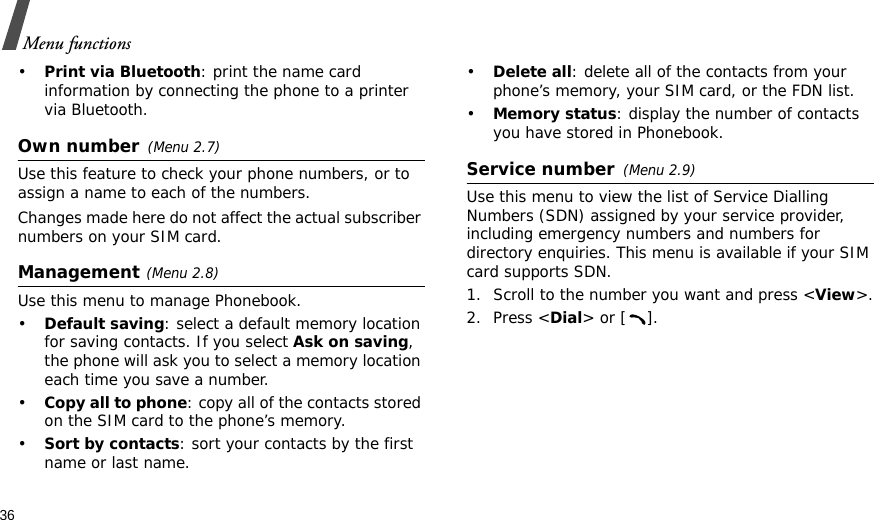 36Menu functions•Print via Bluetooth: print the name card information by connecting the phone to a printer via Bluetooth.Own number(Menu 2.7) Use this feature to check your phone numbers, or to assign a name to each of the numbers. Changes made here do not affect the actual subscriber numbers on your SIM card.Management(Menu 2.8)Use this menu to manage Phonebook.•Default saving: select a default memory location for saving contacts. If you select Ask on saving, the phone will ask you to select a memory location each time you save a number.•Copy all to phone: copy all of the contacts stored on the SIM card to the phone’s memory.•Sort by contacts: sort your contacts by the first name or last name.•Delete all: delete all of the contacts from your phone’s memory, your SIM card, or the FDN list.•Memory status: display the number of contacts you have stored in Phonebook.Service number(Menu 2.9)Use this menu to view the list of Service Dialling Numbers (SDN) assigned by your service provider, including emergency numbers and numbers for directory enquiries. This menu is available if your SIM card supports SDN. 1. Scroll to the number you want and press &lt;View&gt;.2. Press &lt;Dial&gt; or [ ].